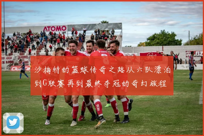 沙梅特的篮球传奇之路从六队漂泊到G联赛再到最终夺冠的奇幻旅程