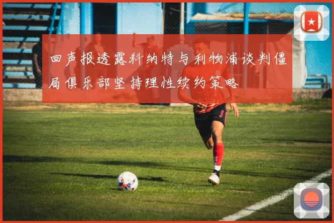 回声报透露科纳特与利物浦谈判僵局俱乐部坚持理性续约策略