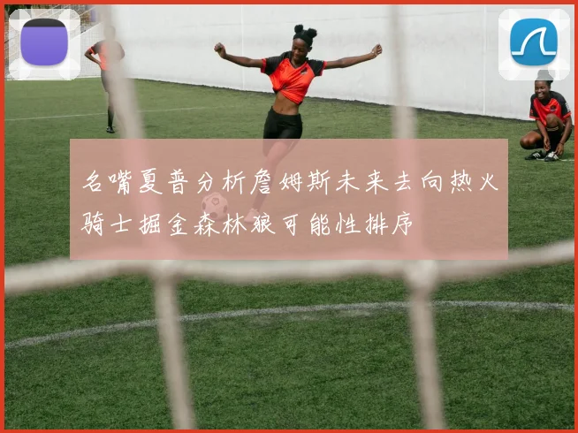 名嘴夏普分析詹姆斯未来去向热火骑士掘金森林狼可能性排序