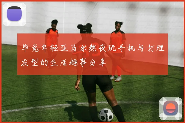 毕竟年轻亚马尔熬夜玩手机与打理发型的生活趣事分享
