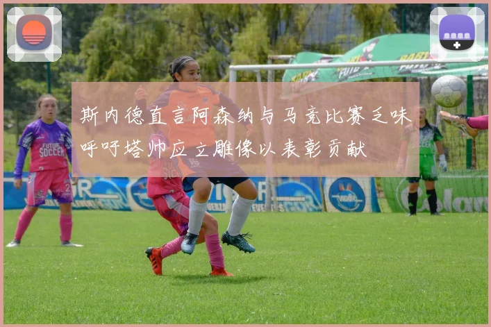 斯内德直言阿森纳与马竞比赛乏味呼吁塔帅应立雕像以表彰贡献