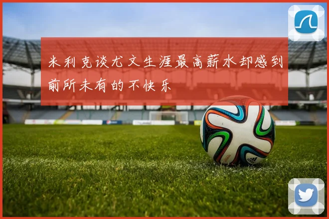 米利克谈尤文生涯最高薪水却感到前所未有的不快乐