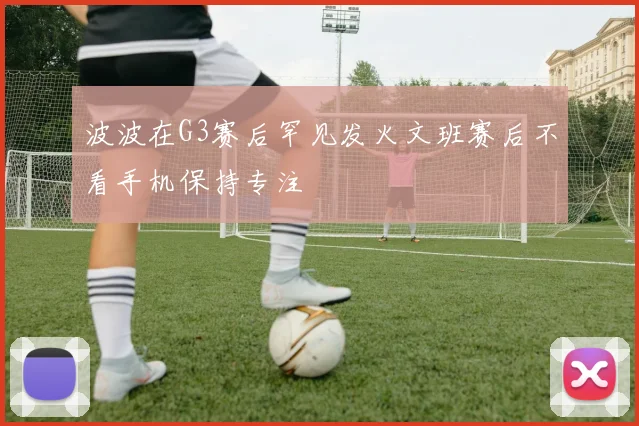 波波在G3赛后罕见发火文班赛后不看手机保持专注