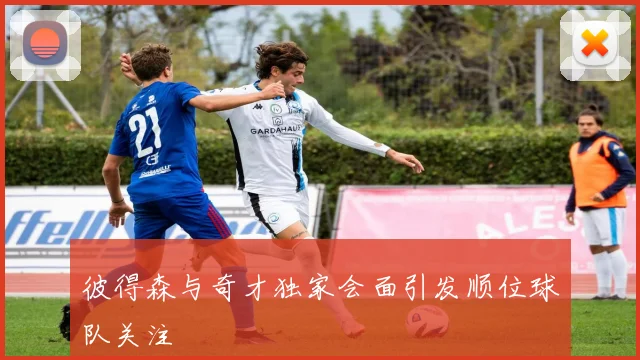 彼得森与奇才独家会面引发顺位球队关注