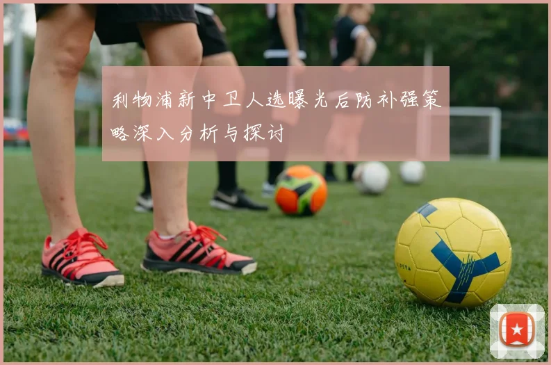 利物浦新中卫人选曝光后防补强策略深入分析与探讨