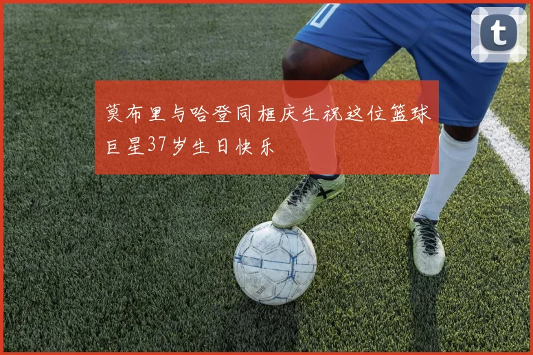 莫布里与哈登同框庆生祝这位篮球巨星37岁生日快乐