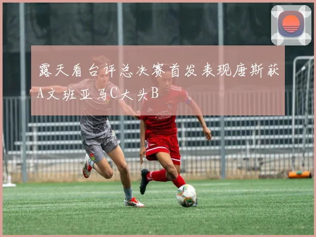 露天看台评总决赛首发表现唐斯获A文班亚马C大头B