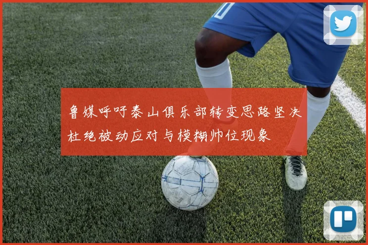 鲁媒呼吁泰山俱乐部转变思路坚决杜绝被动应对与模糊帅位现象
