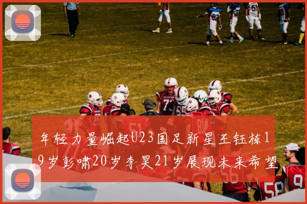 年轻力量崛起U23国足新星王钰栋19岁彭啸20岁李昊21岁展现未来希望