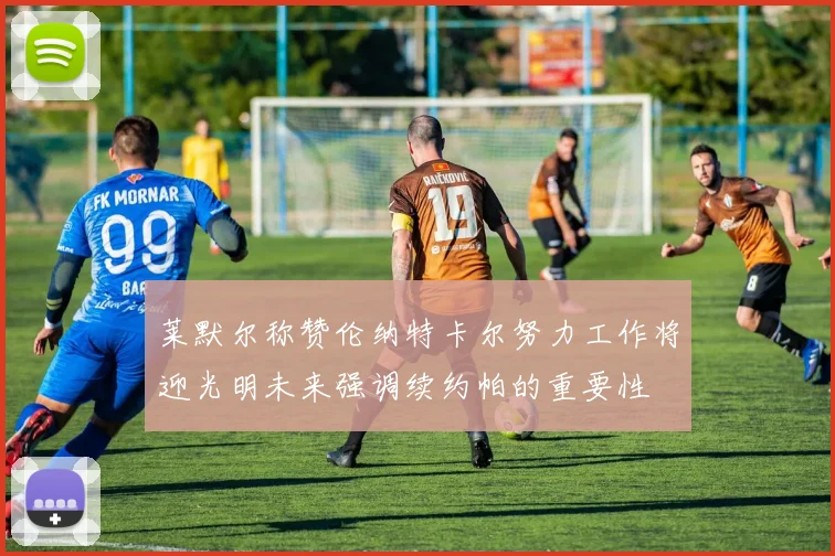 莱默尔称赞伦纳特卡尔努力工作将迎光明未来强调续约帕的重要性