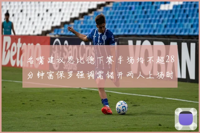 名嘴建议恩比德下赛季场均不超28分钟富保罗强调需错开两人上场时间