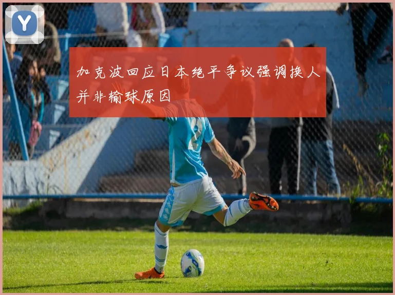 加克波回应日本绝平争议强调换人并非输球原因