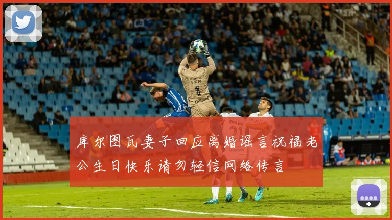 库尔图瓦妻子回应离婚谣言祝福老公生日快乐请勿轻信网络传言