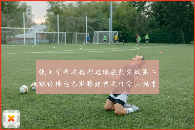 张玉宁两次精彩进球被判无效第二球仿佛范巴斯滕经典之作令人惋惜