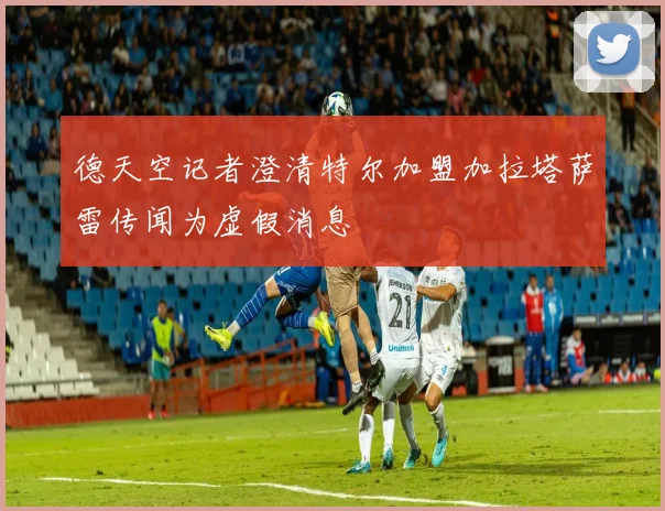 德天空记者澄清特尔加盟加拉塔萨雷传闻为虚假消息