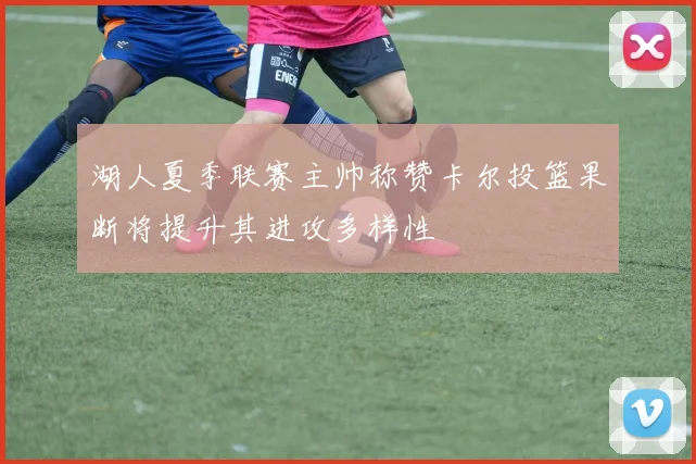 湖人夏季联赛主帅称赞卡尔投篮果断将提升其进攻多样性