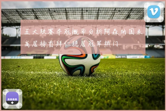 五大联赛夺冠概率分析阿森纳国米高居榜首拜仁稳居冠军热门