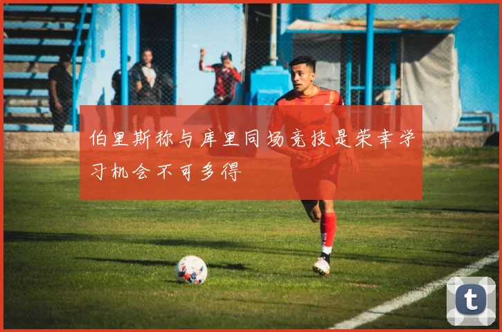 伯里斯称与库里同场竞技是荣幸学习机会不可多得