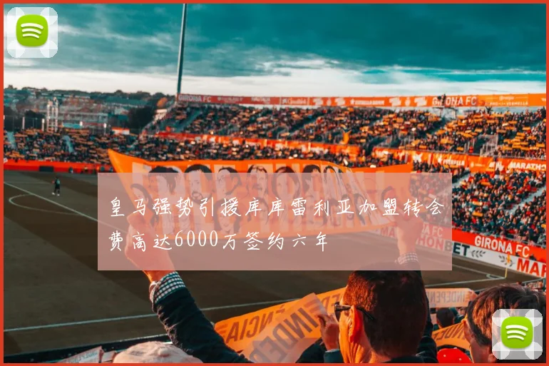 皇马强势引援库库雷利亚加盟转会费高达6000万签约六年