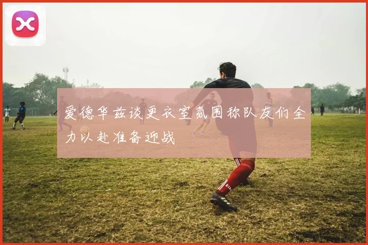 爱德华兹谈更衣室氛围称队友们全力以赴准备迎战