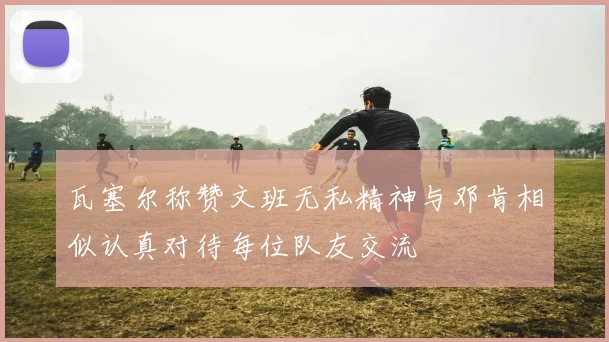 瓦塞尔称赞文班无私精神与邓肯相似认真对待每位队友交流