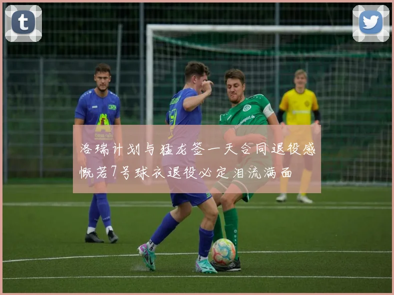 洛瑞计划与猛龙签一天合同退役感慨若7号球衣退役必定泪流满面