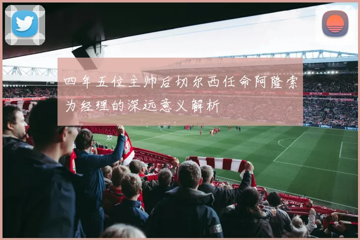 四年五位主帅后切尔西任命阿隆索为经理的深远意义解析