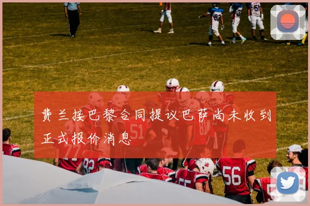费兰接巴黎合同提议巴萨尚未收到正式报价消息