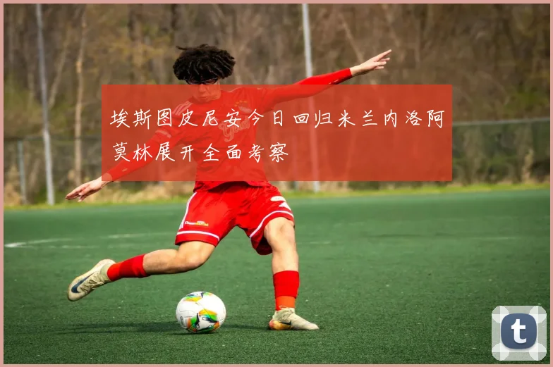 埃斯图皮尼安今日回归米兰内洛阿莫林展开全面考察