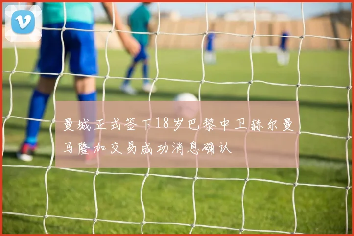曼城正式签下18岁巴黎中卫赫尔曼马隆加交易成功消息确认