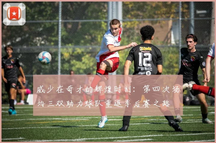 威少在奇才的辉煌时刻：第四次场均三双助力球队重返季后赛之路
