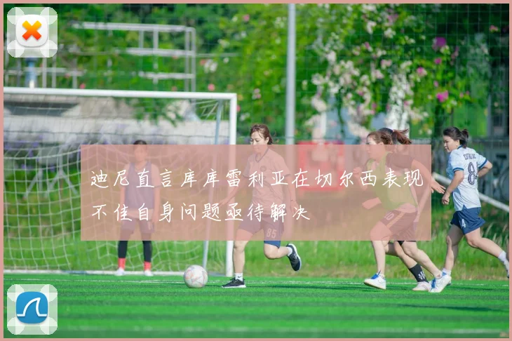 迪尼直言库库雷利亚在切尔西表现不佳自身问题亟待解决